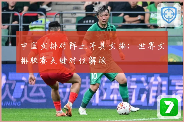 中国女排对阵土耳其女排：世界女排联赛关键对位解读