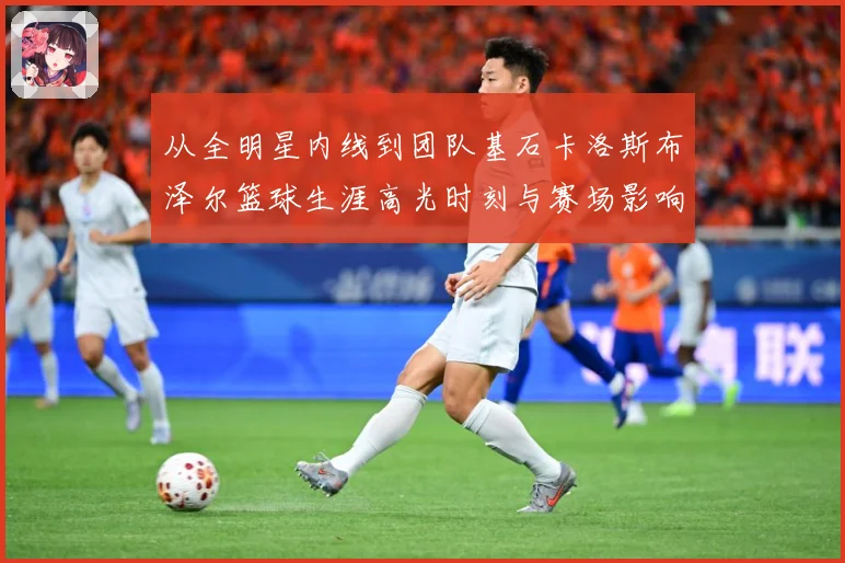 从全明星内线到团队基石卡洛斯布泽尔篮球生涯高光时刻与赛场影响力解析