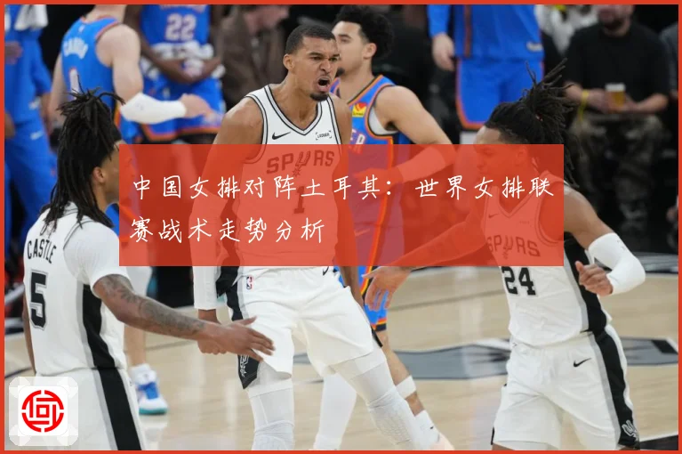 中国女排对阵土耳其：世界女排联赛战术走势分析