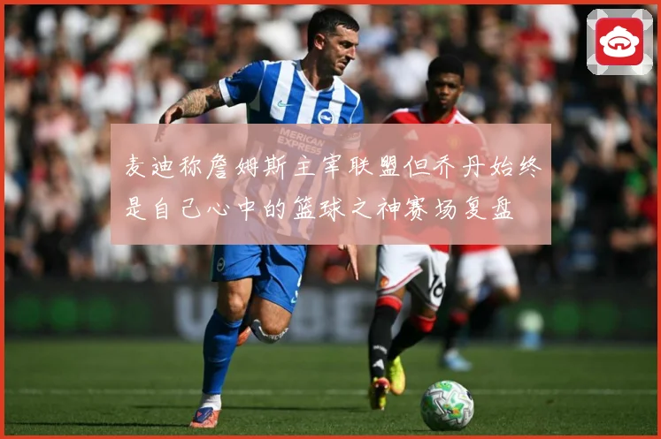 麦迪称詹姆斯主宰联盟但乔丹始终是自己心中的篮球之神赛场复盘
