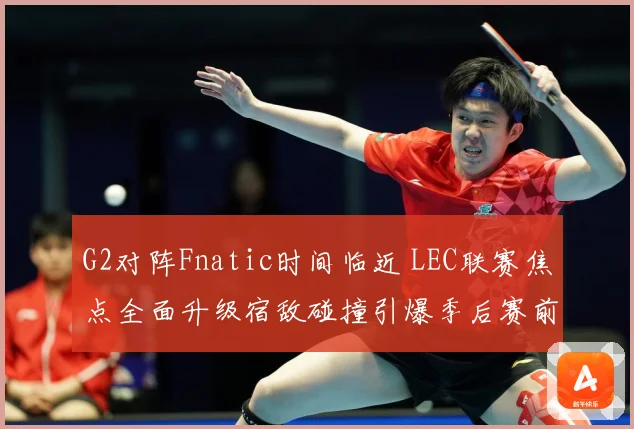 G2对阵Fnatic时间临近 LEC联赛焦点全面升级宿敌碰撞引爆季后赛前哨战