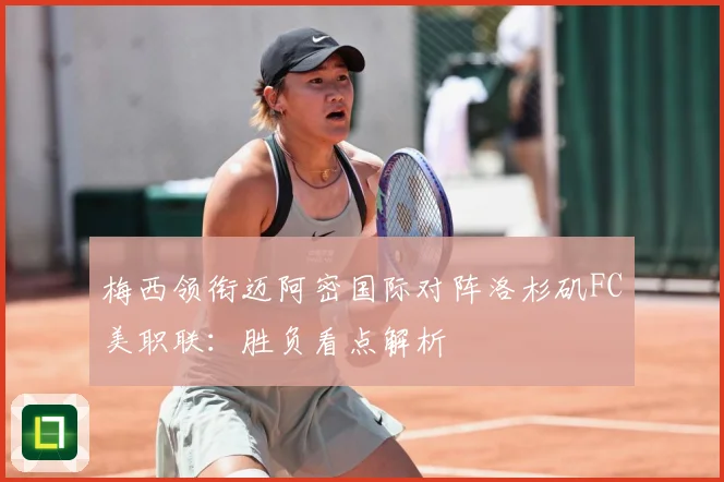 梅西领衔迈阿密国际对阵洛杉矶FC美职联：胜负看点解析