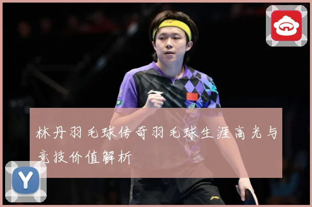 林丹羽毛球传奇羽毛球生涯高光与竞技价值解析