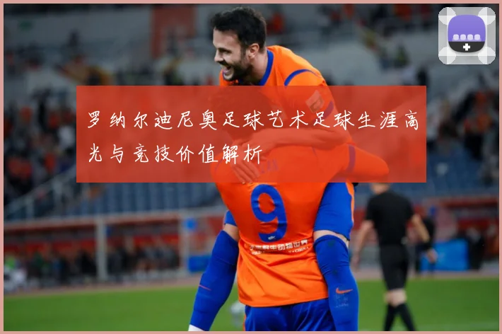 罗纳尔迪尼奥足球艺术足球生涯高光与竞技价值解析