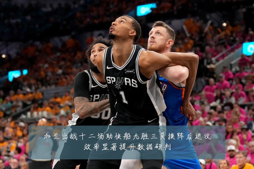加兰出战十二场助快船九胜三负换阵后进攻效率显著提升数据研判