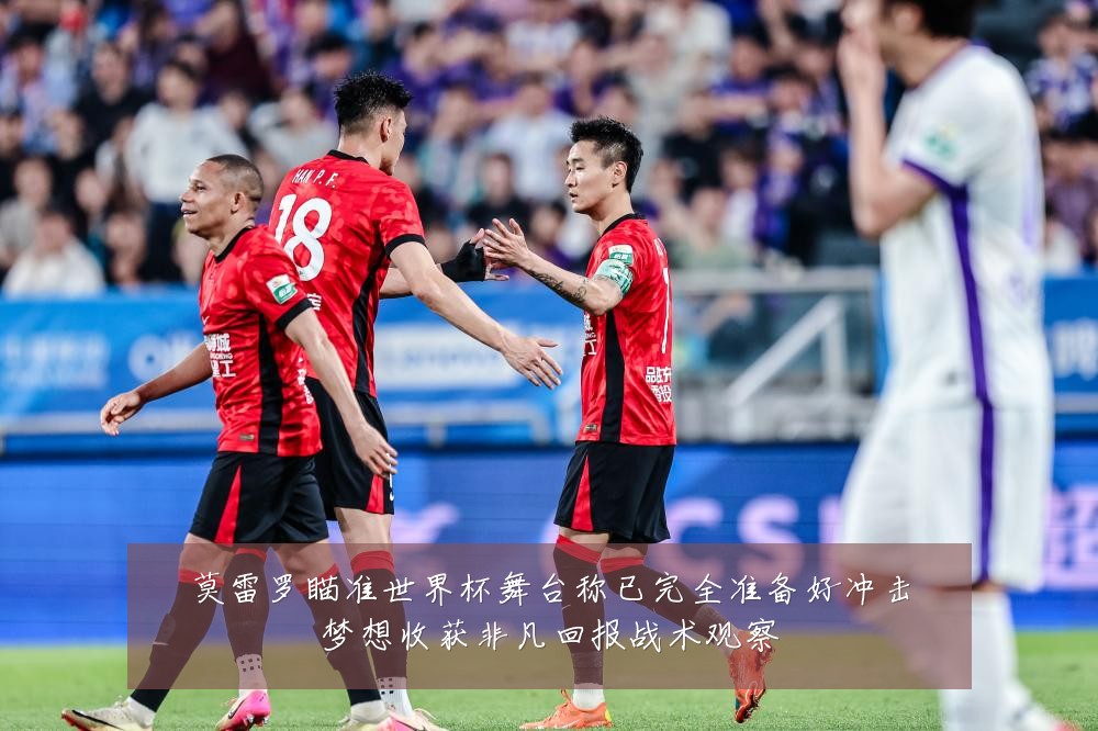 莫雷罗瞄准世界杯舞台称已完全准备好冲击梦想收获非凡回报战术观察